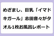 めざまし、巨乳「イマドキガール」志田音々がタオル1枚お風呂レポート！腋の下満開で洗髪